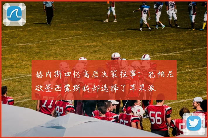 赫内斯回忆高层决策往事：孔帕尼欲签西蒙斯我却选择了苹果派