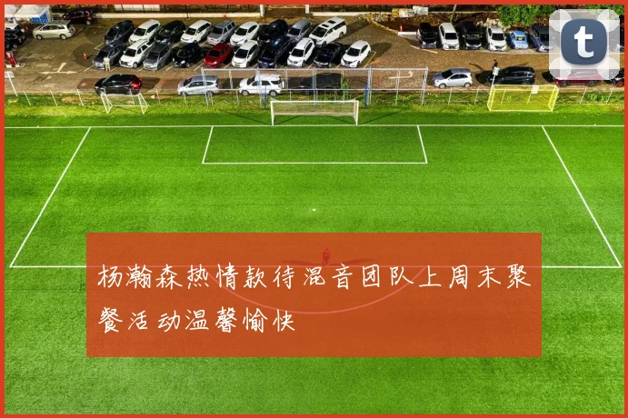 杨瀚森热情款待混音团队上周末聚餐活动温馨愉快